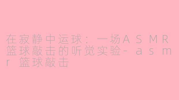 在寂静中运球：一场ASMR篮球敲击的听觉实验-asmr篮球敲击