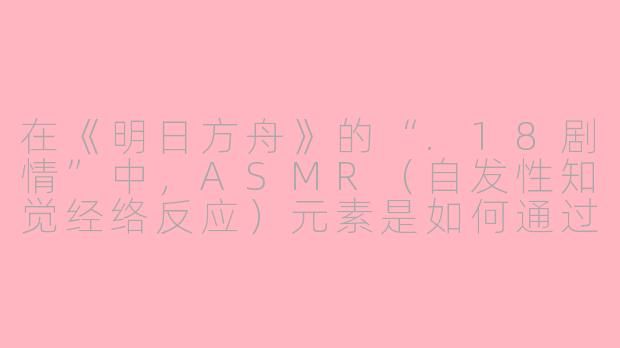 在《明日方舟》的“.18剧情”中,ASMR(自发性知觉经络反应)元素是如何通过声音设计来强化博士与特蕾西娅在“文明的存续”石棺前的对话氛围的?-18剧情asmr