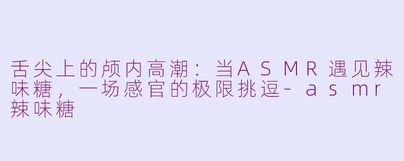 舌尖上的颅内高潮：当ASMR遇见辣味糖，一场感官的极限挑逗-asmr辣味糖