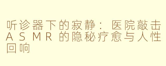 听诊器下的寂静:医院敲击ASMR的隐秘疗愈与人性回响