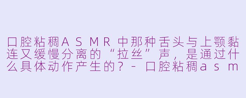口腔粘稠ASMR中那种舌头与上颚黏连又缓慢分离的“拉丝”声，是通过什么具体动作产生的？-口腔粘稠asmr