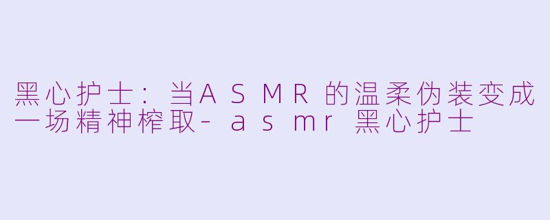 黑心护士：当ASMR的温柔伪装变成一场精神榨取-asmr黑心护士