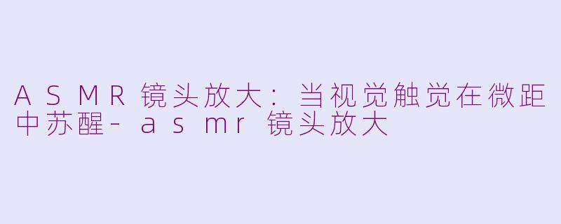 ASMR镜头放大：当视觉触觉在微距中苏醒-asmr镜头放大