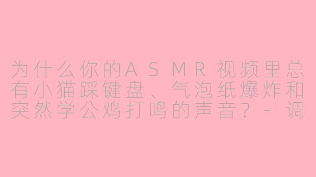为什么你的ASMR视频里总有小猫踩键盘、气泡纸爆炸和突然学公鸡打鸣的声音？-调皮asmr