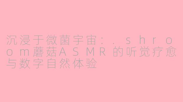 沉浸于微菌宇宙:.shroom蘑菇ASMR的听觉疗愈与数字自然体验