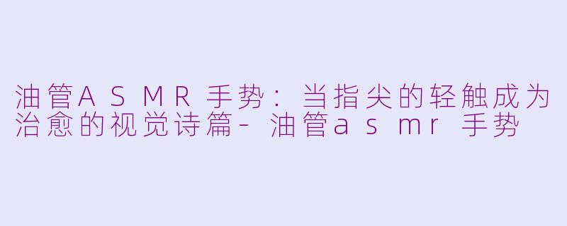 油管ASMR手势：当指尖的轻触成为治愈的视觉诗篇-油管asmr手势
