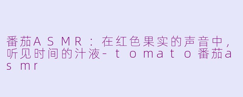 番茄ASMR:在红色果实的声音中,听见时间的汁液-tomato番茄asmr
