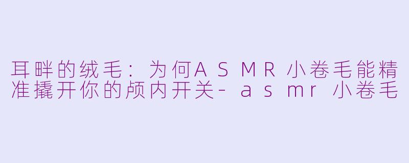耳畔的绒毛：为何ASMR小卷毛能精准撬开你的颅内开关-asmr小卷毛