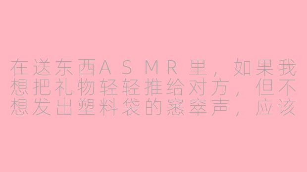 在送东西ASMR里，如果我想把礼物轻轻推给对方，但不想发出塑料袋的窸窣声，应该怎么操作才能让声音听起来更治愈？-送东西asmr