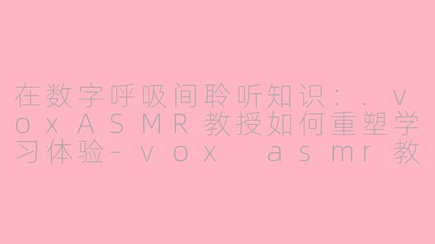 在数字呼吸间聆听知识:.voxASMR教授如何重塑学习体验-vox asmr教授