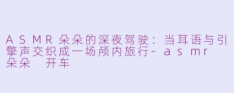 ASMR朵朵的深夜驾驶：当耳语与引擎声交织成一场颅内旅行-asmr 朵朵 开车