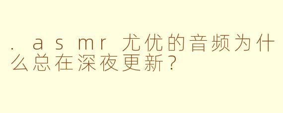 .asmr尤优的音频为什么总在深夜更新？