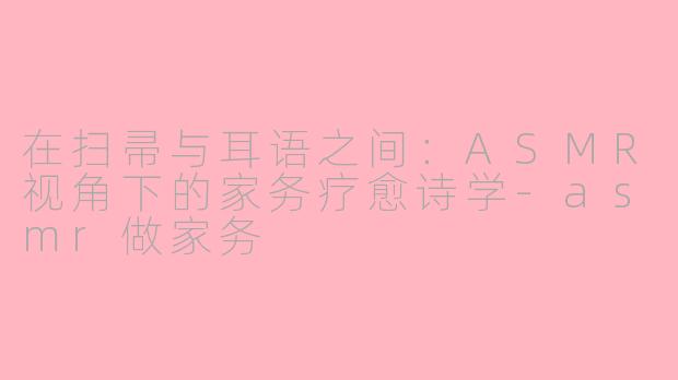 在扫帚与耳语之间：ASMR视角下的家务疗愈诗学-asmr做家务
