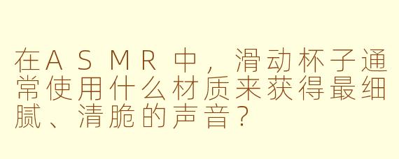 在ASMR中，滑动杯子通常使用什么材质来获得最细腻、清脆的声音？