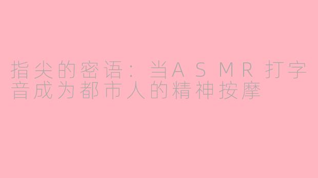 指尖的密语：当ASMR打字音成为都市人的精神按摩