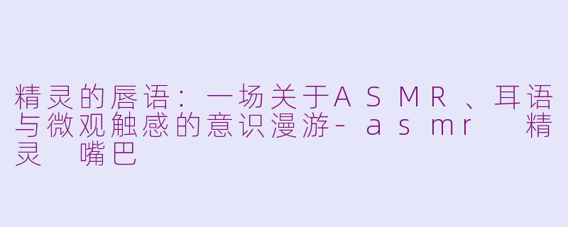 精灵的唇语:一场关于ASMR、耳语与微观触感的意识漫游-asmr 精灵 嘴巴
