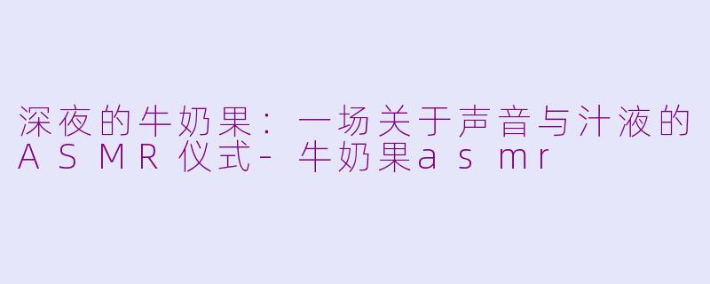 深夜的牛奶果：一场关于声音与汁液的ASMR仪式-牛奶果asmr