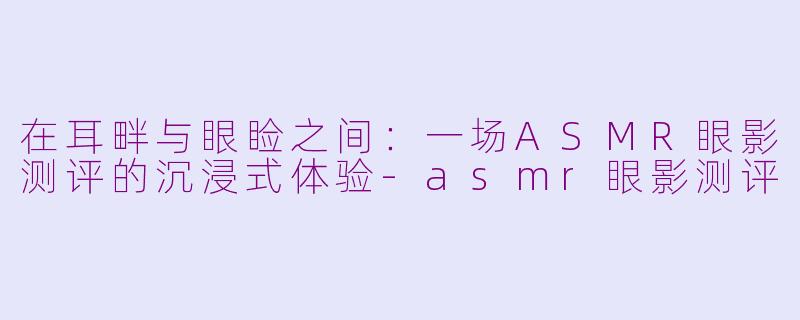 在耳畔与眼睑之间：一场ASMR眼影测评的沉浸式体验-asmr眼影测评