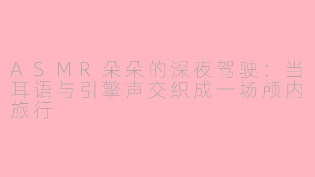 ASMR朵朵的深夜驾驶：当耳语与引擎声交织成一场颅内旅行
