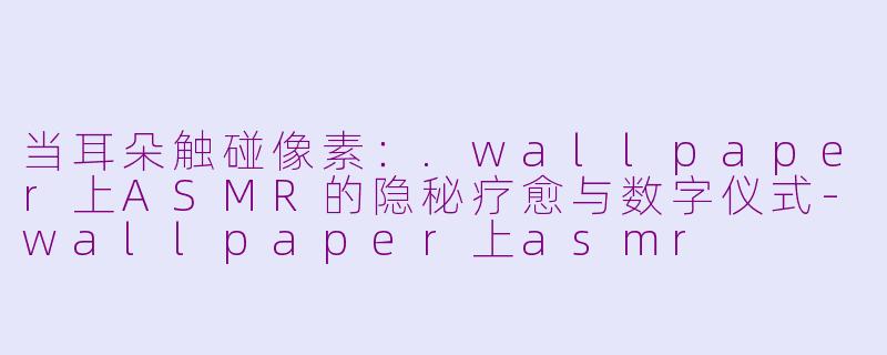 当耳朵触碰像素:.wallpaper上ASMR的隐秘疗愈与数字仪式-wallpaper上asmr