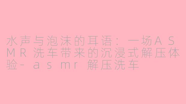 水声与泡沫的耳语:一场ASMR洗车带来的沉浸式解压体验-asmr解压洗车