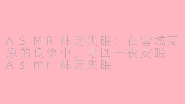 ASMR林芝失眠：在雪域高原的低语中，寻回一夜安眠-Asmr林芝失眠