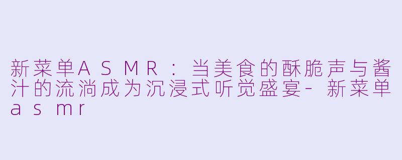 新菜单ASMR：当美食的酥脆声与酱汁的流淌成为沉浸式听觉盛宴-新菜单asmr