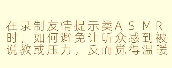 在录制友情提示类ASMR时,如何避免让听众感到被说教或压力,反而觉得温暖贴心?