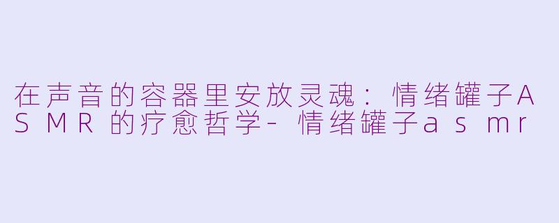 在声音的容器里安放灵魂：情绪罐子ASMR的疗愈哲学-情绪罐子asmr