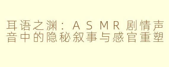 耳语之渊：ASMR剧情声音中的隐秘叙事与感官重塑
