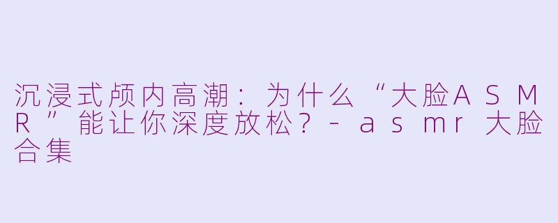 沉浸式颅内高潮:为什么“大脸ASMR”能让你深度放松?-asmr大脸合集