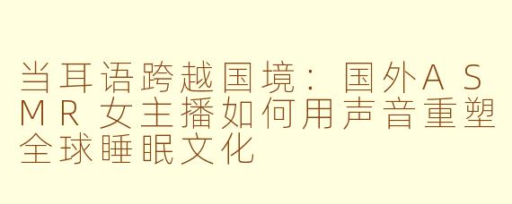 当耳语跨越国境：国外ASMR女主播如何用声音重塑全球睡眠文化