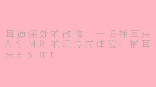 耳道深处的微醺:一场捅耳朵ASMR的沉浸式体验-捅耳朵asmr