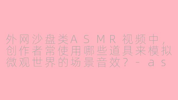 外网沙盘类ASMR视频中，创作者常使用哪些道具来模拟微观世界的场景音效？-asmr外网沙盘