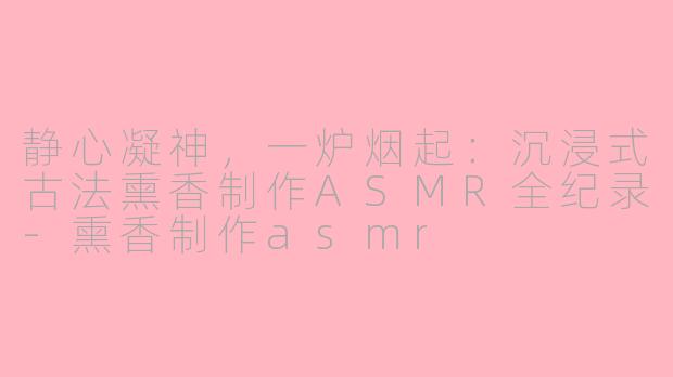 静心凝神,一炉烟起:沉浸式古法熏香制作ASMR全纪录-熏香制作asmr