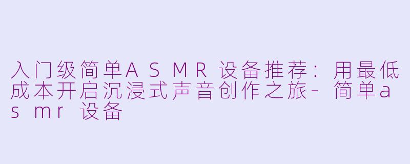 入门级简单ASMR设备推荐：用最低成本开启沉浸式声音创作之旅-简单asmr设备