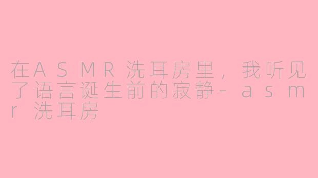 在ASMR洗耳房里，我听见了语言诞生前的寂静-asmr洗耳房