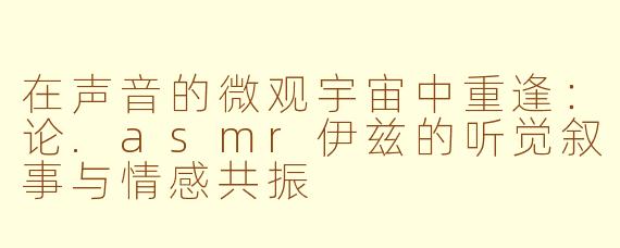 在声音的微观宇宙中重逢:论.asmr伊兹的听觉叙事与情感共振