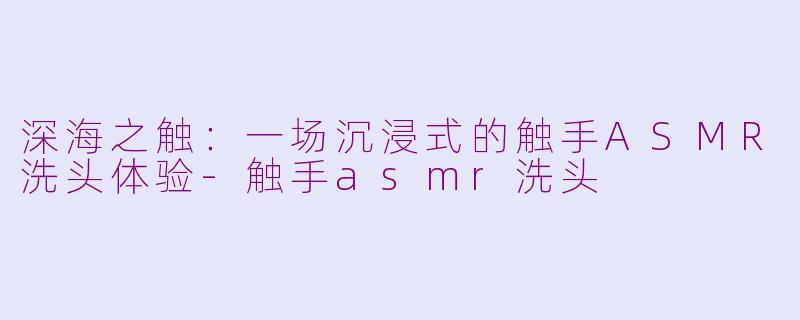 深海之触：一场沉浸式的触手ASMR洗头体验-触手asmr洗头