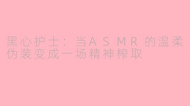 黑心护士：当ASMR的温柔伪装变成一场精神榨取