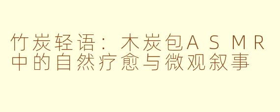 竹炭轻语:木炭包ASMR中的自然疗愈与微观叙事
