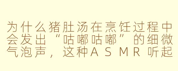 为什么猪肚汤在烹饪过程中会发出“咕嘟咕嘟”的细微气泡声，这种ASMR听起来像在给耳朵做按摩？
