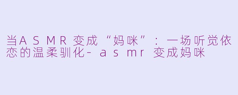 当ASMR变成“妈咪”：一场听觉依恋的温柔驯化-asmr变成妈咪