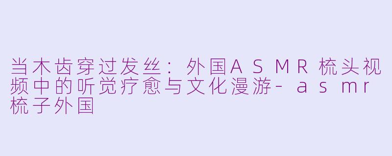 当木齿穿过发丝：外国ASMR梳头视频中的听觉疗愈与文化漫游-asmr梳子外国