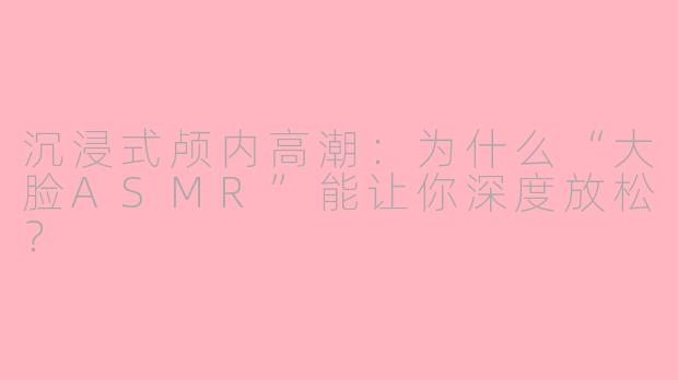 沉浸式颅内高潮:为什么“大脸ASMR”能让你深度放松?