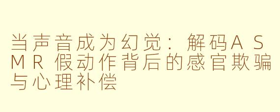 当声音成为幻觉：解码ASMR假动作背后的感官欺骗与心理补偿