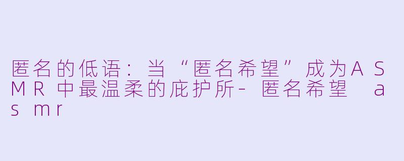 匿名的低语：当“匿名希望”成为ASMR中最温柔的庇护所-匿名希望 asmr