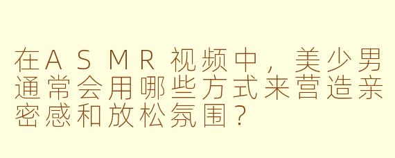 在ASMR视频中，美少男通常会用哪些方式来营造亲密感和放松氛围？