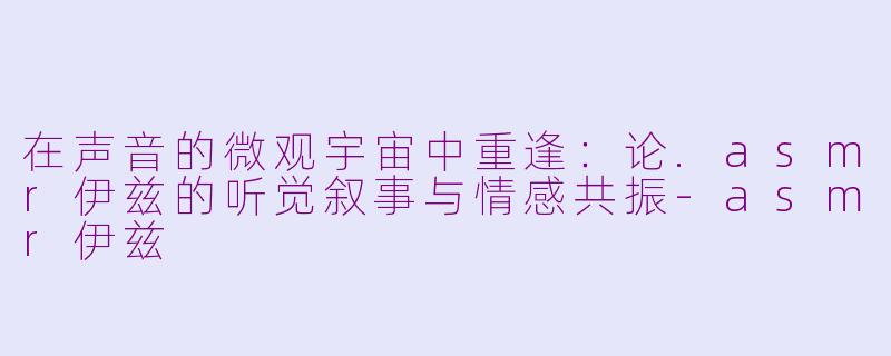 在声音的微观宇宙中重逢:论.asmr伊兹的听觉叙事与情感共振-asmr伊兹
