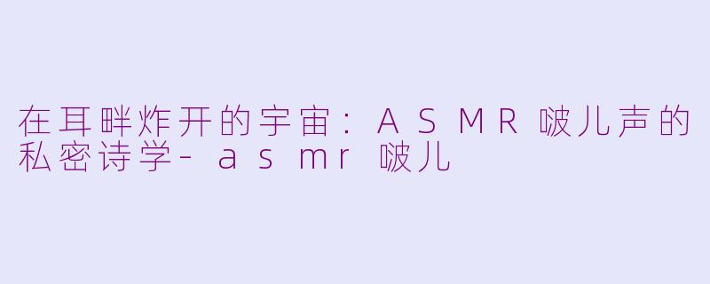 在耳畔炸开的宇宙：ASMR啵儿声的私密诗学